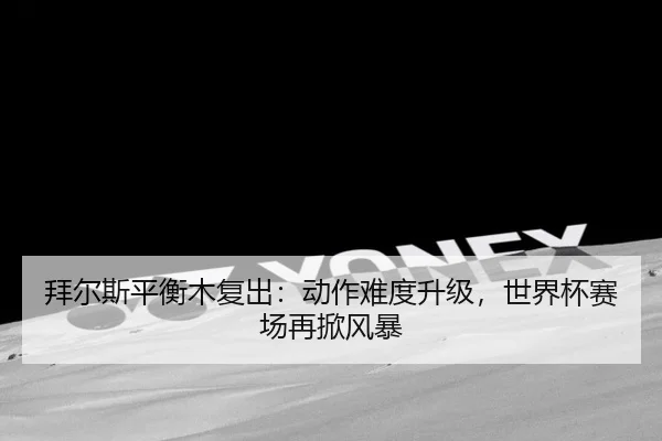 拜尔斯平衡木复出：动作难度升级，世界杯赛场再掀风暴