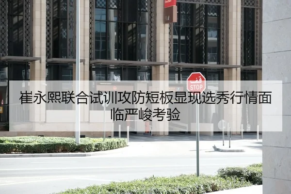 崔永熙联合试训攻防短板显现选秀行情面临严峻考验